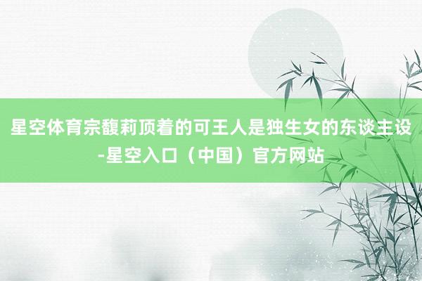 星空体育宗馥莉顶着的可王人是独生女的东谈主设-星空入口（中国）官方网站