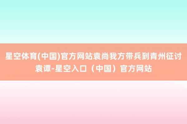 星空体育(中国)官方网站袁尚我方带兵到青州征讨袁谭-星空入口（中国）官方网站