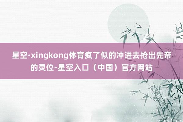 星空·xingkong体育疯了似的冲进去抢出先帝的灵位-星空入口（中国）官方网站