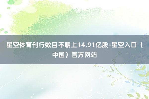 星空体育刊行数目不朝上14.91亿股-星空入口（中国）官方网站