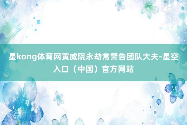 星kong体育网黄威院永劫常警告团队大夫-星空入口（中国）官方网站