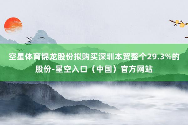 空星体育锦龙股份拟购买深圳本贸整个29.3%的股份-星空入口（中国）官方网站