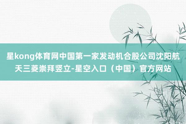 星kong体育网中国第一家发动机合股公司沈阳航天三菱崇拜竖立-星空入口（中国）官方网站
