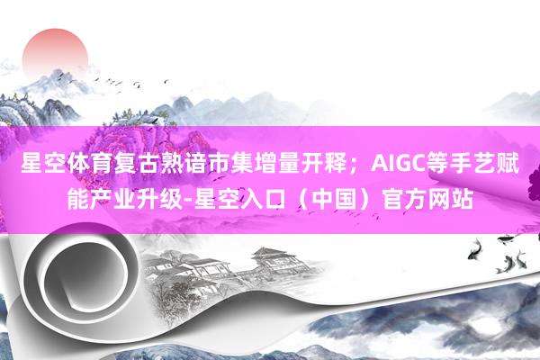 星空体育复古熟谙市集增量开释;AIGC等手艺赋能产业升级-星空入口(中国)官方网站