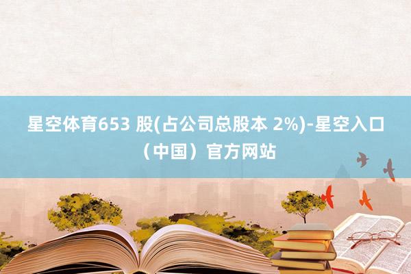 星空体育653 股(占公司总股本 2%)-星空入口(中国)官方网站