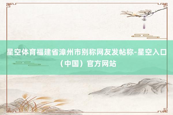 星空体育福建省漳州市别称网友发帖称-星空入口（中国）官方网站