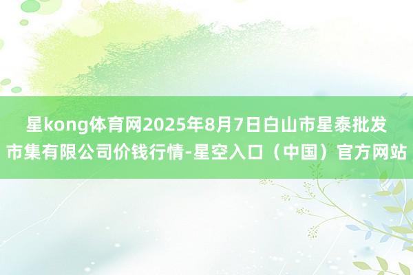 星kong体育网2025年8月7日白山市星泰批发市集有限公司价钱行情-星空入口（中国）官方网站