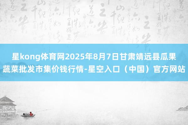 星kong体育网2025年8月7日甘肃靖远县瓜果蔬菜批发市集价钱行情-星空入口（中国）官方网站