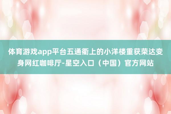 体育游戏app平台五通衢上的小洋楼重获荣达变身网红咖啡厅-星空入口(中国)官方网站