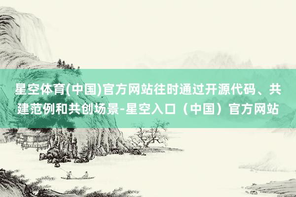 星空体育(中国)官方网站往时通过开源代码、共建范例和共创场景-星空入口（中国）官方网站