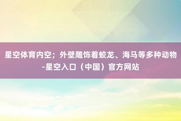 星空体育内空;外壁雕饰着蛟龙、海马等多种动物-星空入口(中国)官方网站