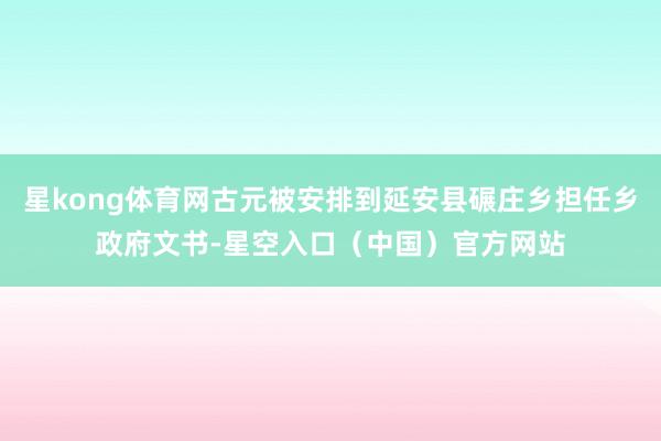 星kong体育网古元被安排到延安县碾庄乡担任乡政府文书-星空入口（中国）官方网站