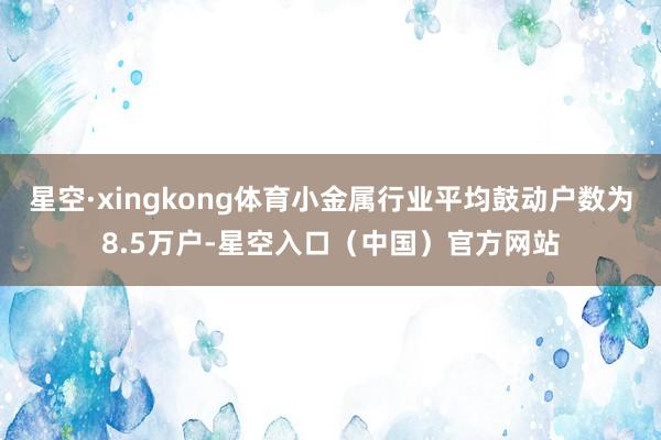 星空·xingkong体育小金属行业平均鼓动户数为8.5万户-星空入口（中国）官方网站