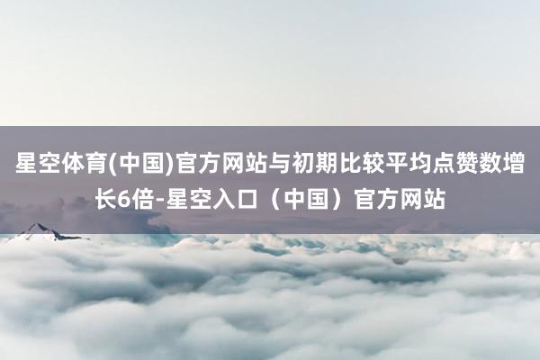 星空体育(中国)官方网站与初期比较平均点赞数增长6倍-星空入口(中国)官方网站