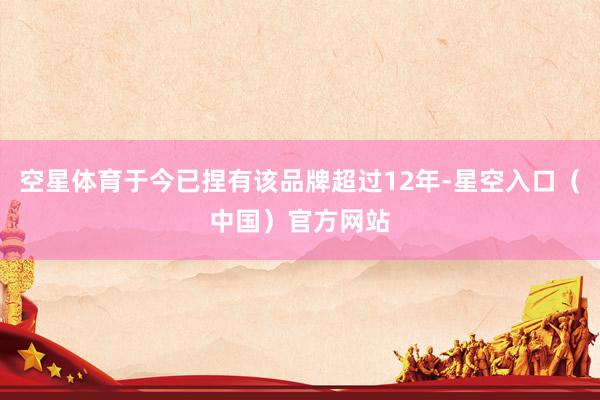 空星体育于今已捏有该品牌超过12年-星空入口（中国）官方网站