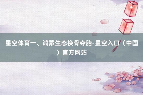 星空体育　　一、鸿蒙生态换骨夺胎-星空入口（中国）官方网站