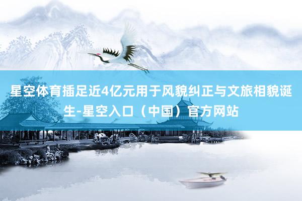 星空体育插足近4亿元用于风貌纠正与文旅相貌诞生-星空入口（中国）官方网站