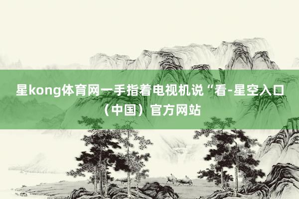 星kong体育网一手指着电视机说“看-星空入口（中国）官方网站