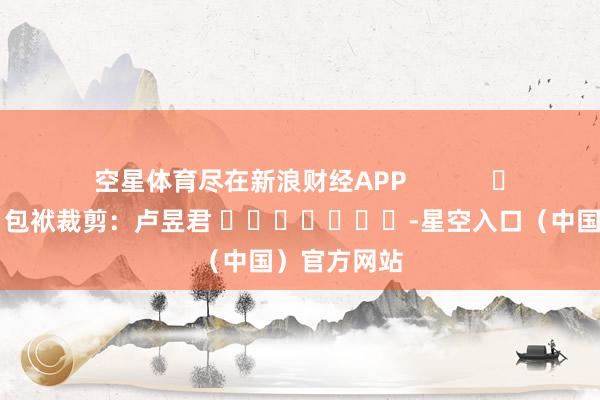 空星体育尽在新浪财经APP            						包袱裁剪：卢昱君 							-星空入口（中国）官方网站