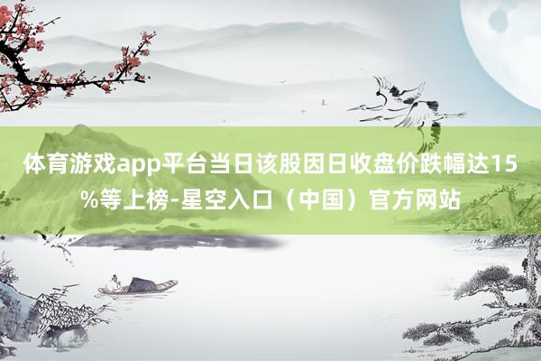 体育游戏app平台当日该股因日收盘价跌幅达15%等上榜-星空入口(中国)官方网站