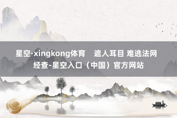 星空·xingkong体育    遮人耳目 难逃法网  经查-星空入口（中国）官方网站