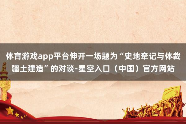 体育游戏app平台伸开一场题为“史地牵记与体裁疆土建造”的对谈-星空入口(中国)官方网站