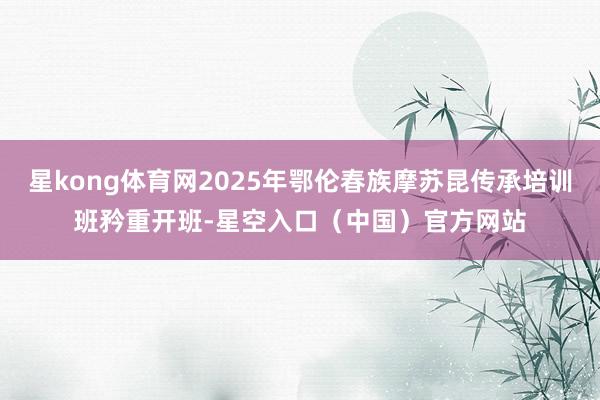 星kong体育网2025年鄂伦春族摩苏昆传承培训班矜重开班-星空入口（中国）官方网站
