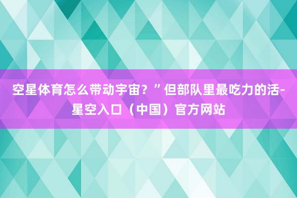 空星体育怎么带动宇宙?”但部队里最吃力的活-星空入口(中国)官方网站