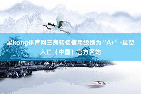 星kong体育网三房转债信用级别为“A+”-星空入口（中国）官方网站