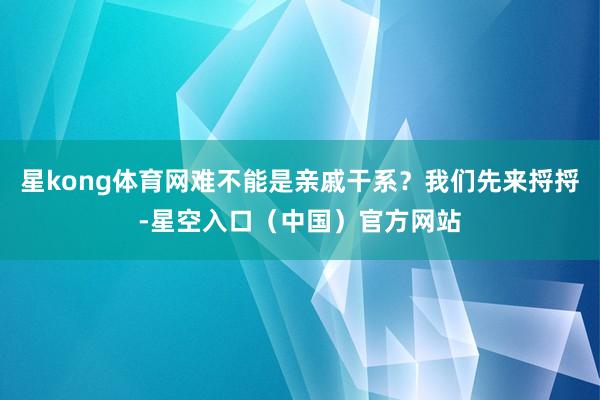 星kong体育网难不能是亲戚干系？我们先来捋捋-星空入口（中国）官方网站