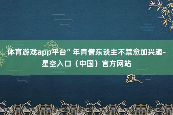 体育游戏app平台”年青僧东谈主不禁愈加兴趣-星空入口（中国）官方网站
