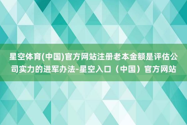 星空体育(中国)官方网站注册老本金额是评估公司实力的进军办法-星空入口（中国）官方网站