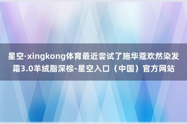 星空·xingkong体育最近尝试了施华蔻欢然染发霜3.0羊绒脂深棕-星空入口(中国)官方网站
