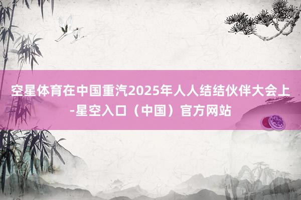 空星体育在中国重汽2025年人人结结伙伴大会上-星空入口（中国）官方网站
